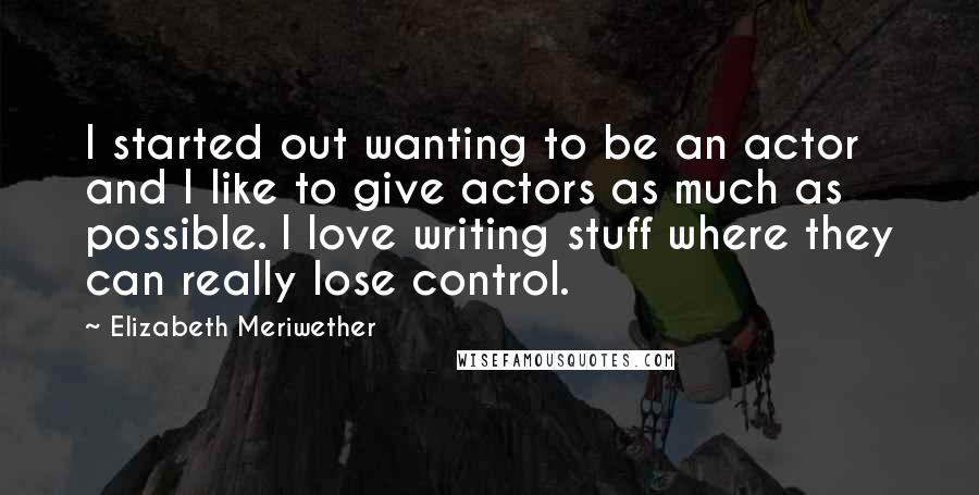 Elizabeth Meriwether Quotes: I started out wanting to be an actor and I like to give actors as much as possible. I love writing stuff where they can really lose control.