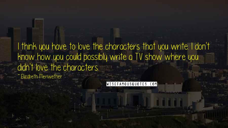 Elizabeth Meriwether Quotes: I think you have to love the characters that you write. I don't know how you could possibly write a TV show where you didn't love the characters.