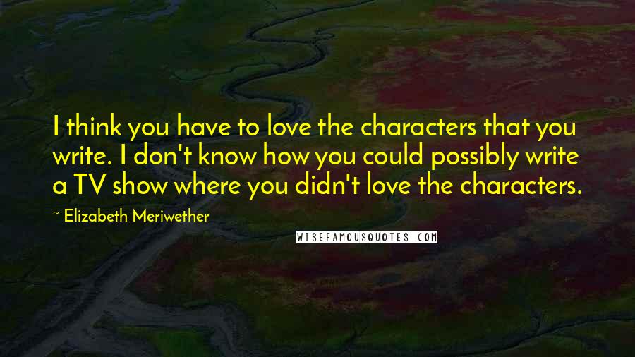 Elizabeth Meriwether Quotes: I think you have to love the characters that you write. I don't know how you could possibly write a TV show where you didn't love the characters.