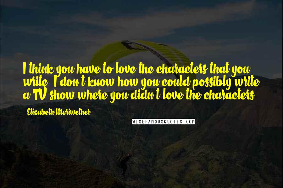 Elizabeth Meriwether Quotes: I think you have to love the characters that you write. I don't know how you could possibly write a TV show where you didn't love the characters.