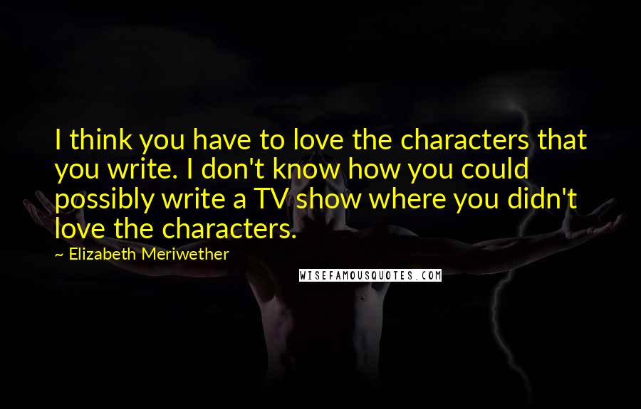 Elizabeth Meriwether Quotes: I think you have to love the characters that you write. I don't know how you could possibly write a TV show where you didn't love the characters.