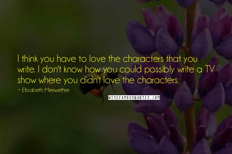 Elizabeth Meriwether Quotes: I think you have to love the characters that you write. I don't know how you could possibly write a TV show where you didn't love the characters.