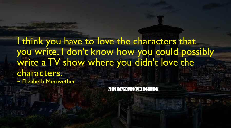 Elizabeth Meriwether Quotes: I think you have to love the characters that you write. I don't know how you could possibly write a TV show where you didn't love the characters.