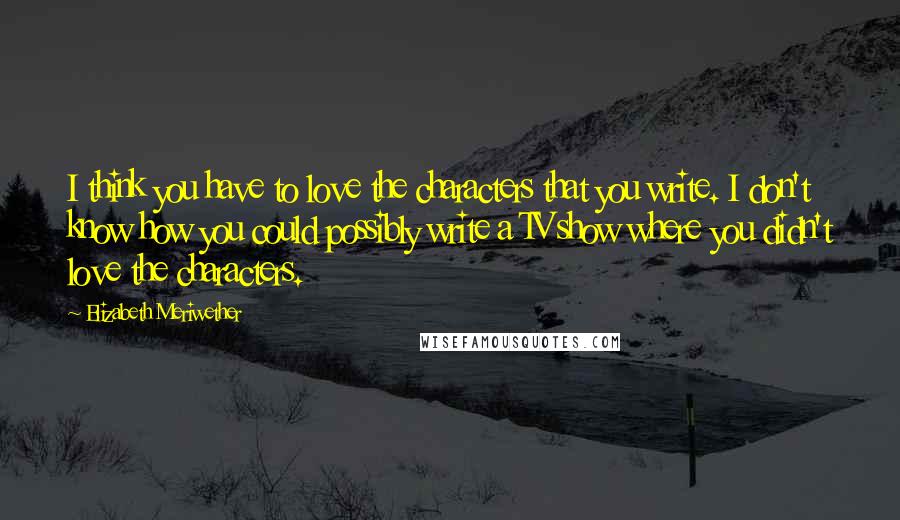 Elizabeth Meriwether Quotes: I think you have to love the characters that you write. I don't know how you could possibly write a TV show where you didn't love the characters.