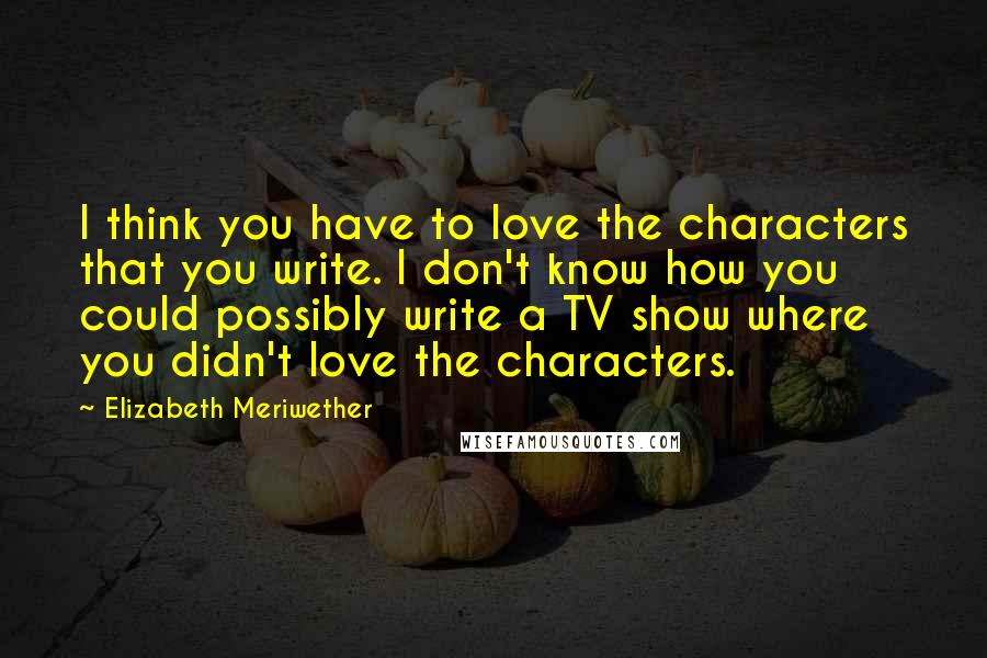 Elizabeth Meriwether Quotes: I think you have to love the characters that you write. I don't know how you could possibly write a TV show where you didn't love the characters.