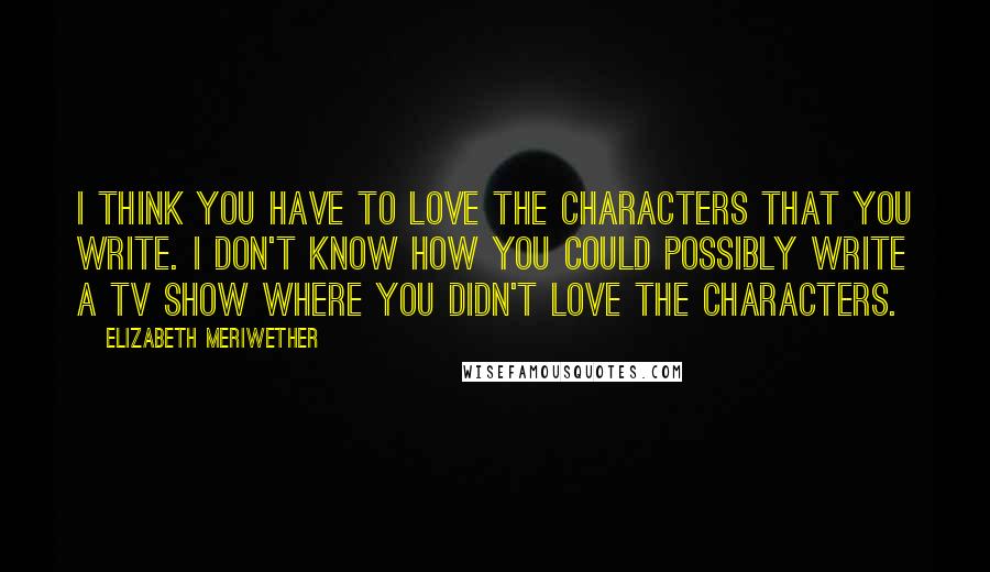 Elizabeth Meriwether Quotes: I think you have to love the characters that you write. I don't know how you could possibly write a TV show where you didn't love the characters.