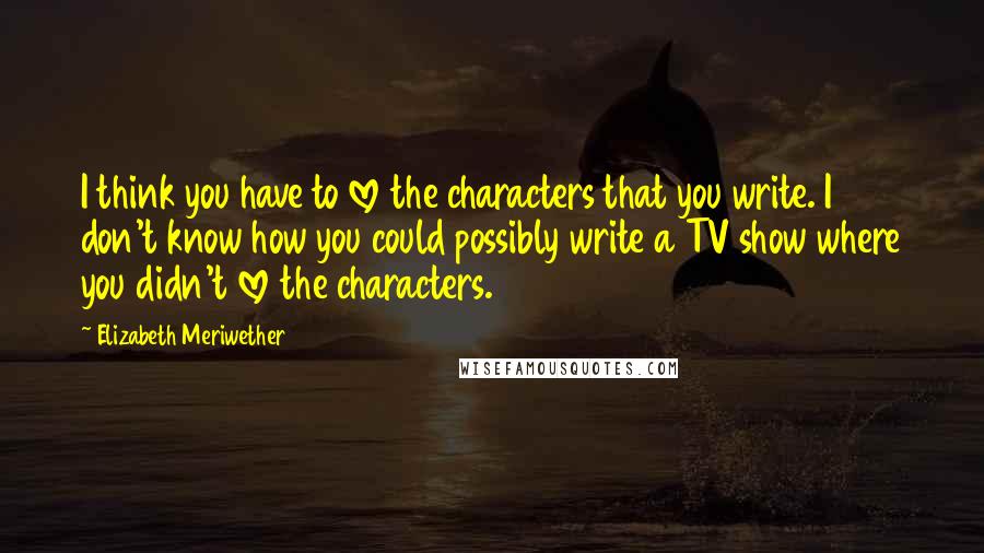 Elizabeth Meriwether Quotes: I think you have to love the characters that you write. I don't know how you could possibly write a TV show where you didn't love the characters.