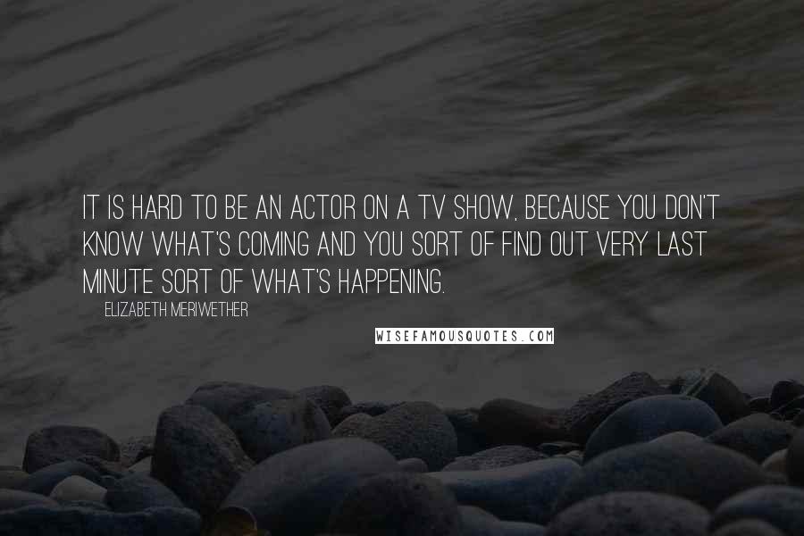 Elizabeth Meriwether Quotes: It is hard to be an actor on a TV show, because you don't know what's coming and you sort of find out very last minute sort of what's happening.