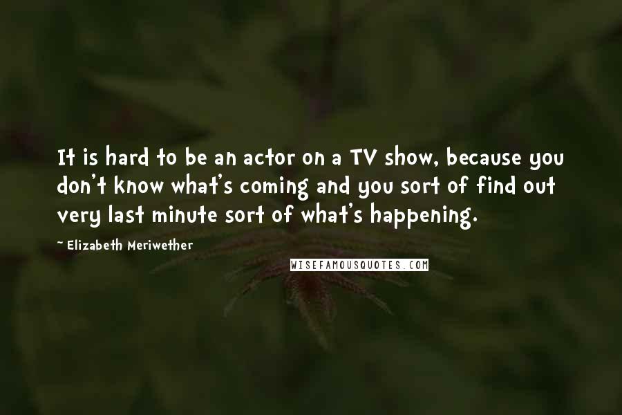 Elizabeth Meriwether Quotes: It is hard to be an actor on a TV show, because you don't know what's coming and you sort of find out very last minute sort of what's happening.