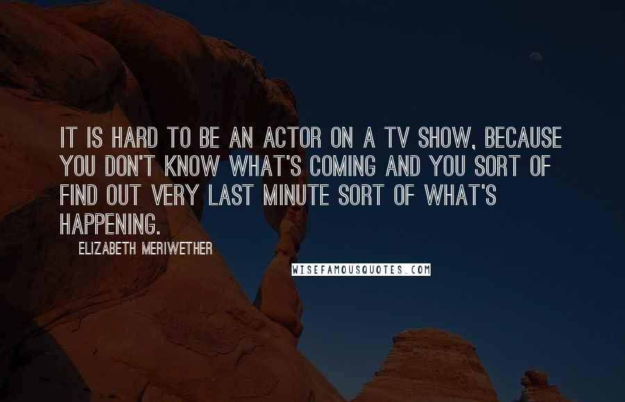 Elizabeth Meriwether Quotes: It is hard to be an actor on a TV show, because you don't know what's coming and you sort of find out very last minute sort of what's happening.