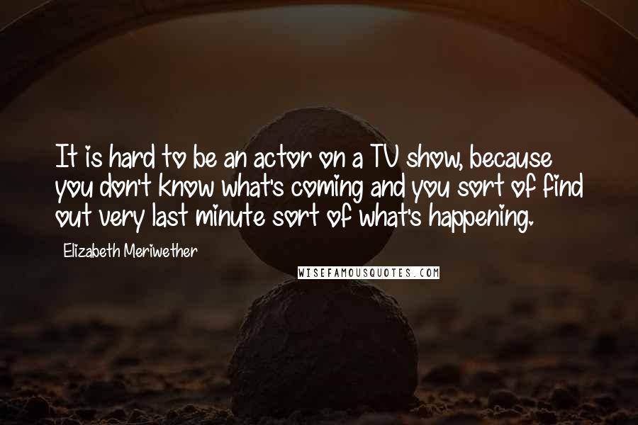 Elizabeth Meriwether Quotes: It is hard to be an actor on a TV show, because you don't know what's coming and you sort of find out very last minute sort of what's happening.