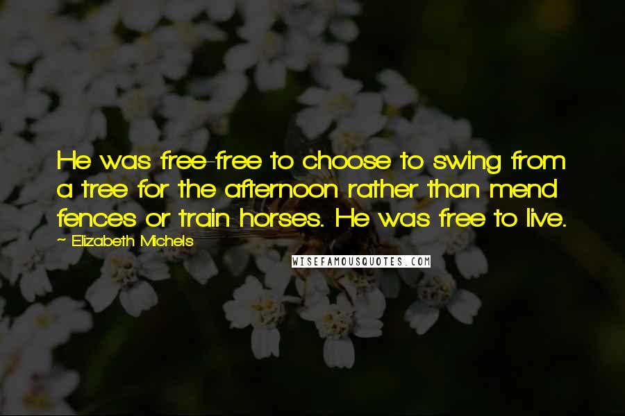 Elizabeth Michels Quotes: He was free-free to choose to swing from a tree for the afternoon rather than mend fences or train horses. He was free to live.