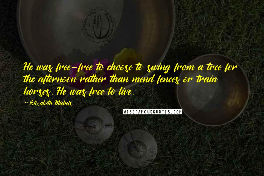 Elizabeth Michels Quotes: He was free-free to choose to swing from a tree for the afternoon rather than mend fences or train horses. He was free to live.