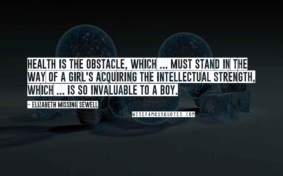 Elizabeth Missing Sewell Quotes: Health is the obstacle, which ... must stand in the way of a girl's acquiring the intellectual strength, which ... is so invaluable to a boy.