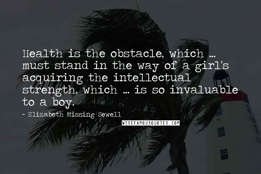Elizabeth Missing Sewell Quotes: Health is the obstacle, which ... must stand in the way of a girl's acquiring the intellectual strength, which ... is so invaluable to a boy.