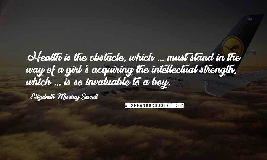 Elizabeth Missing Sewell Quotes: Health is the obstacle, which ... must stand in the way of a girl's acquiring the intellectual strength, which ... is so invaluable to a boy.
