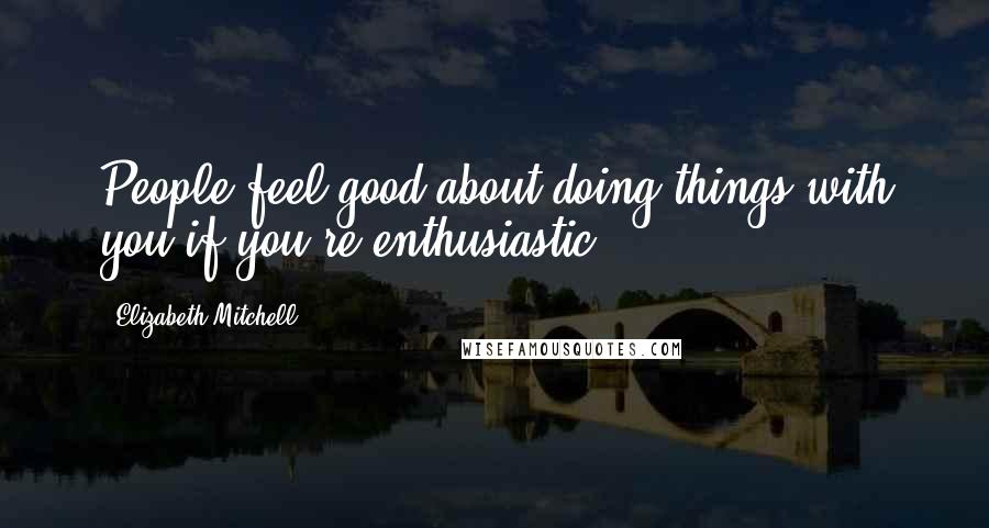 Elizabeth Mitchell Quotes: People feel good about doing things with you if you're enthusiastic.