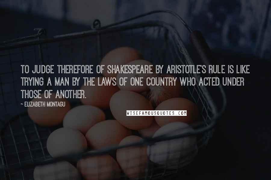 Elizabeth Montagu Quotes: To judge therefore of Shakespeare by Aristotle's rule is like trying a man by the Laws of one Country who acted under those of another.