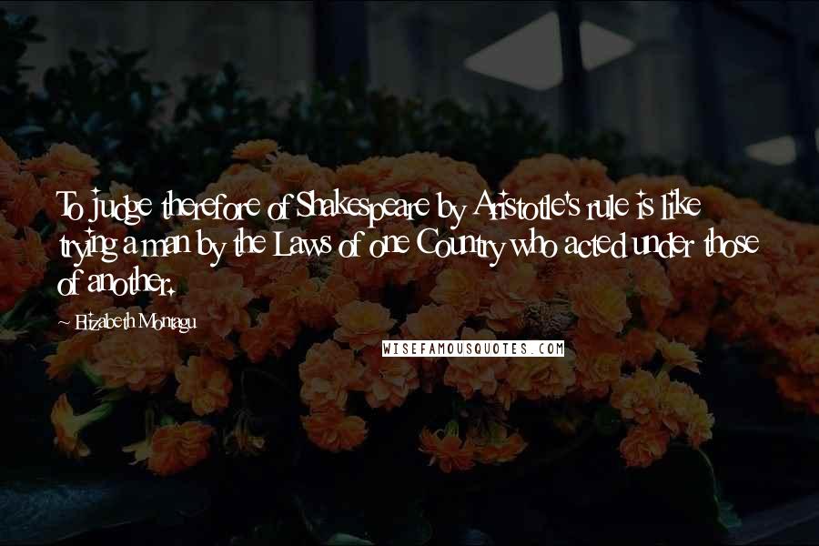Elizabeth Montagu Quotes: To judge therefore of Shakespeare by Aristotle's rule is like trying a man by the Laws of one Country who acted under those of another.