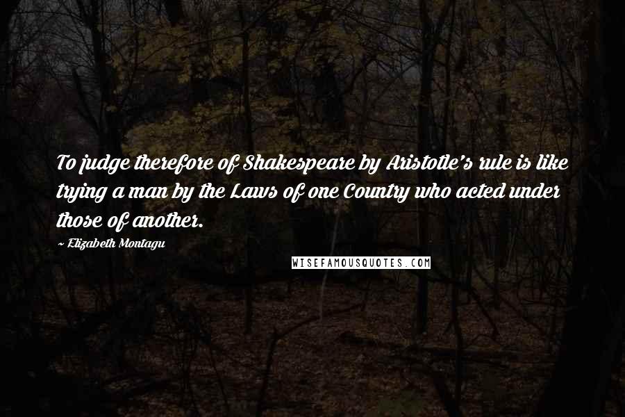 Elizabeth Montagu Quotes: To judge therefore of Shakespeare by Aristotle's rule is like trying a man by the Laws of one Country who acted under those of another.