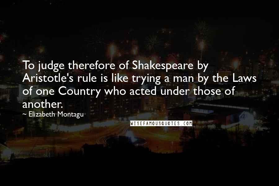 Elizabeth Montagu Quotes: To judge therefore of Shakespeare by Aristotle's rule is like trying a man by the Laws of one Country who acted under those of another.