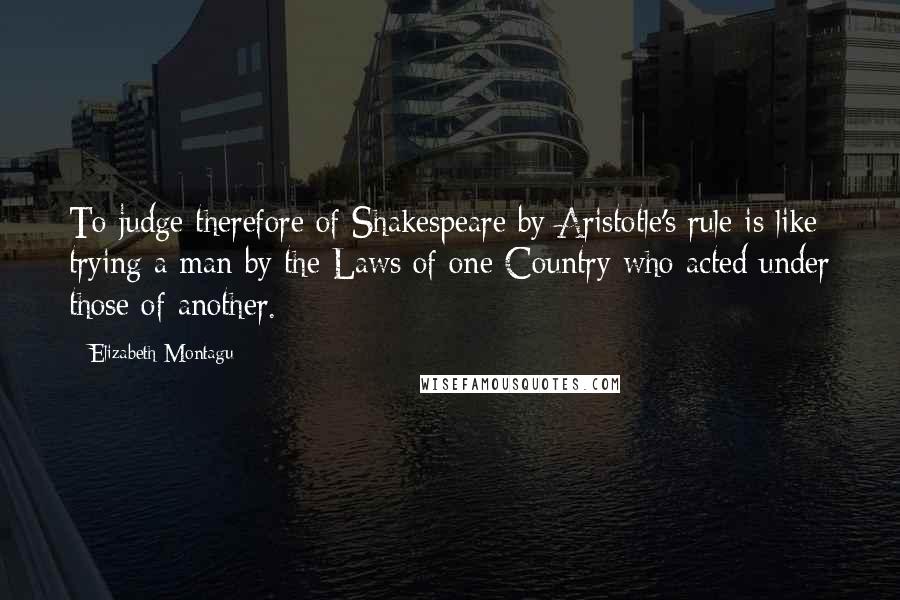 Elizabeth Montagu Quotes: To judge therefore of Shakespeare by Aristotle's rule is like trying a man by the Laws of one Country who acted under those of another.