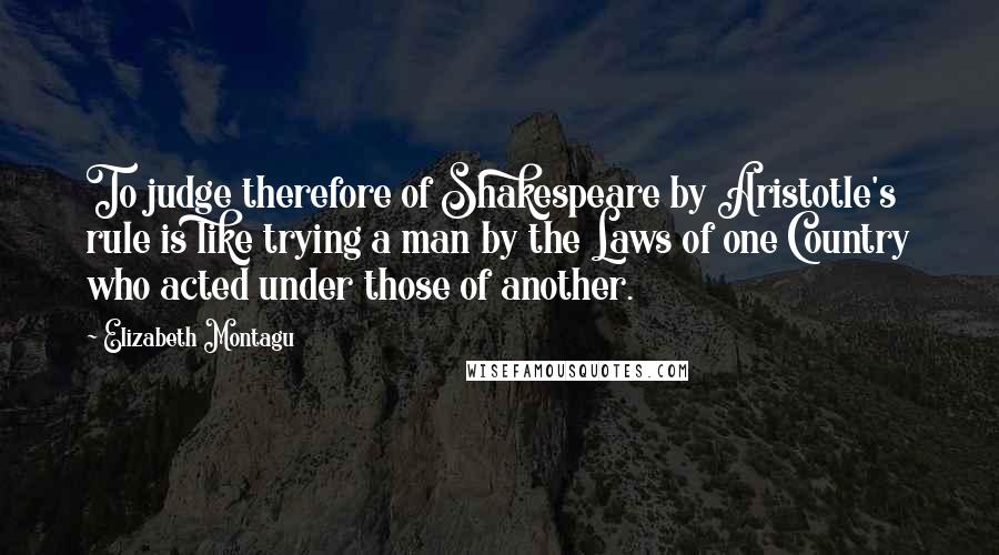 Elizabeth Montagu Quotes: To judge therefore of Shakespeare by Aristotle's rule is like trying a man by the Laws of one Country who acted under those of another.