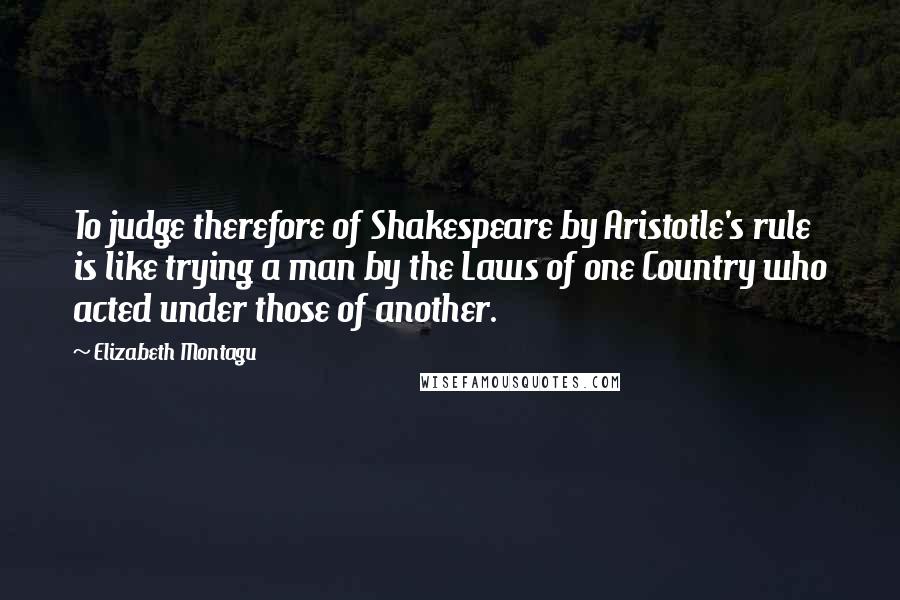 Elizabeth Montagu Quotes: To judge therefore of Shakespeare by Aristotle's rule is like trying a man by the Laws of one Country who acted under those of another.