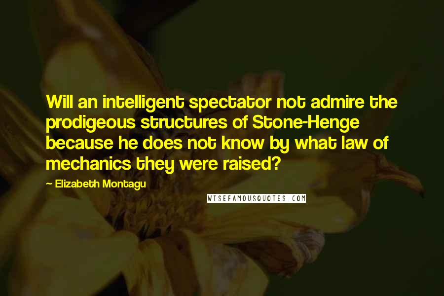 Elizabeth Montagu Quotes: Will an intelligent spectator not admire the prodigeous structures of Stone-Henge because he does not know by what law of mechanics they were raised?