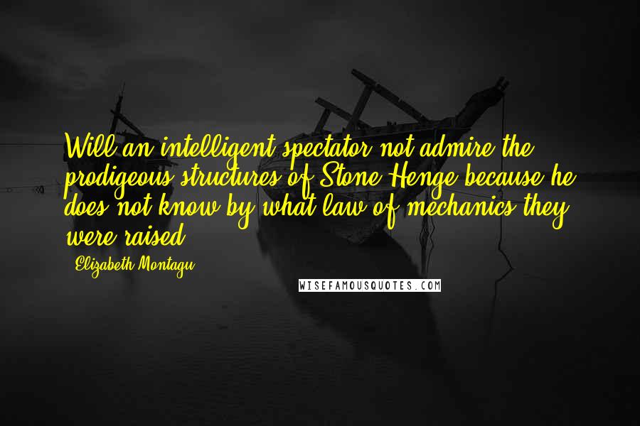 Elizabeth Montagu Quotes: Will an intelligent spectator not admire the prodigeous structures of Stone-Henge because he does not know by what law of mechanics they were raised?