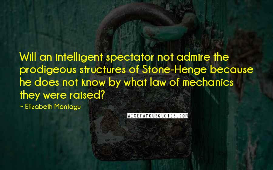 Elizabeth Montagu Quotes: Will an intelligent spectator not admire the prodigeous structures of Stone-Henge because he does not know by what law of mechanics they were raised?