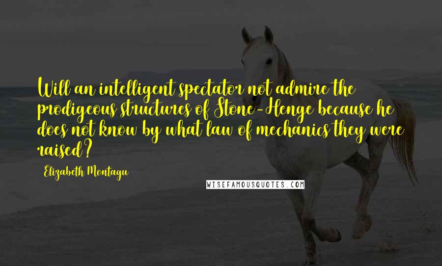 Elizabeth Montagu Quotes: Will an intelligent spectator not admire the prodigeous structures of Stone-Henge because he does not know by what law of mechanics they were raised?