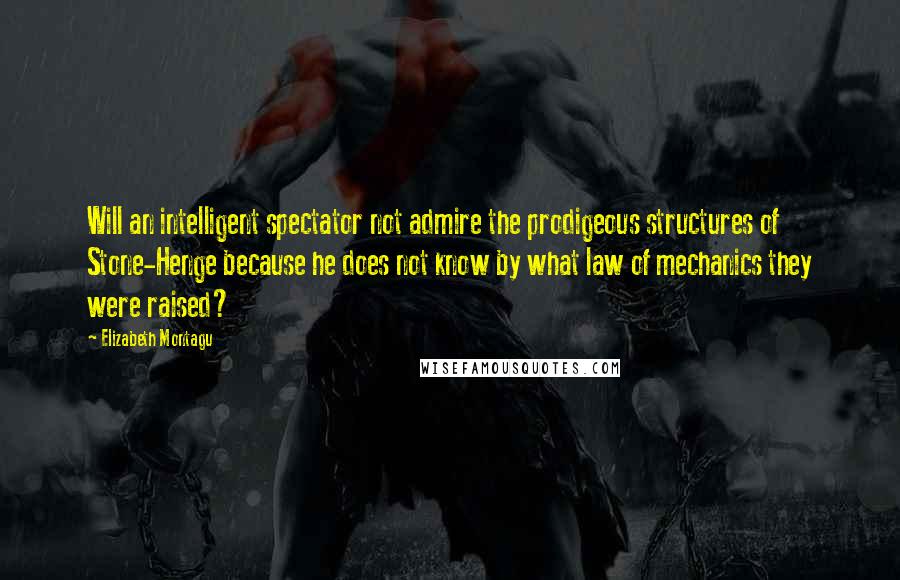 Elizabeth Montagu Quotes: Will an intelligent spectator not admire the prodigeous structures of Stone-Henge because he does not know by what law of mechanics they were raised?