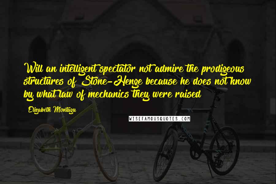 Elizabeth Montagu Quotes: Will an intelligent spectator not admire the prodigeous structures of Stone-Henge because he does not know by what law of mechanics they were raised?