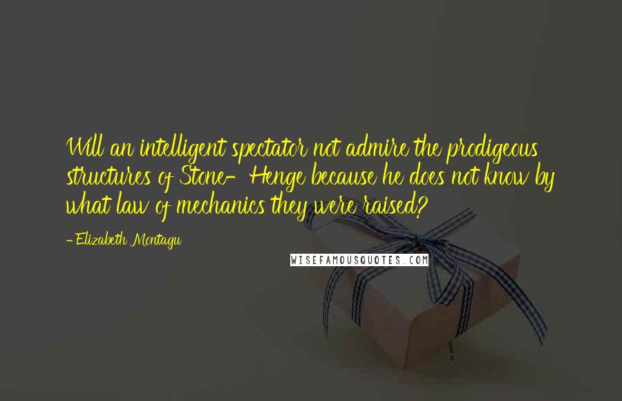 Elizabeth Montagu Quotes: Will an intelligent spectator not admire the prodigeous structures of Stone-Henge because he does not know by what law of mechanics they were raised?