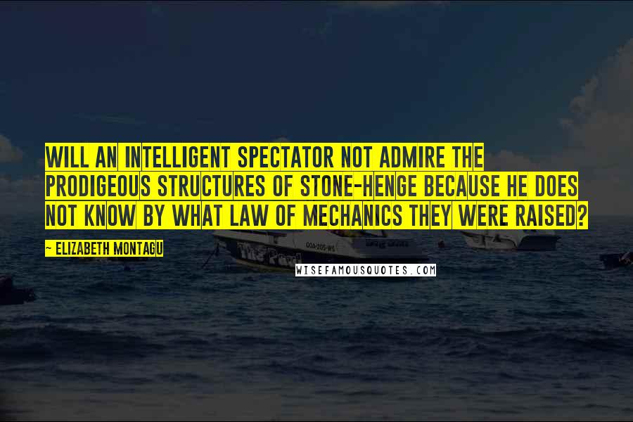 Elizabeth Montagu Quotes: Will an intelligent spectator not admire the prodigeous structures of Stone-Henge because he does not know by what law of mechanics they were raised?