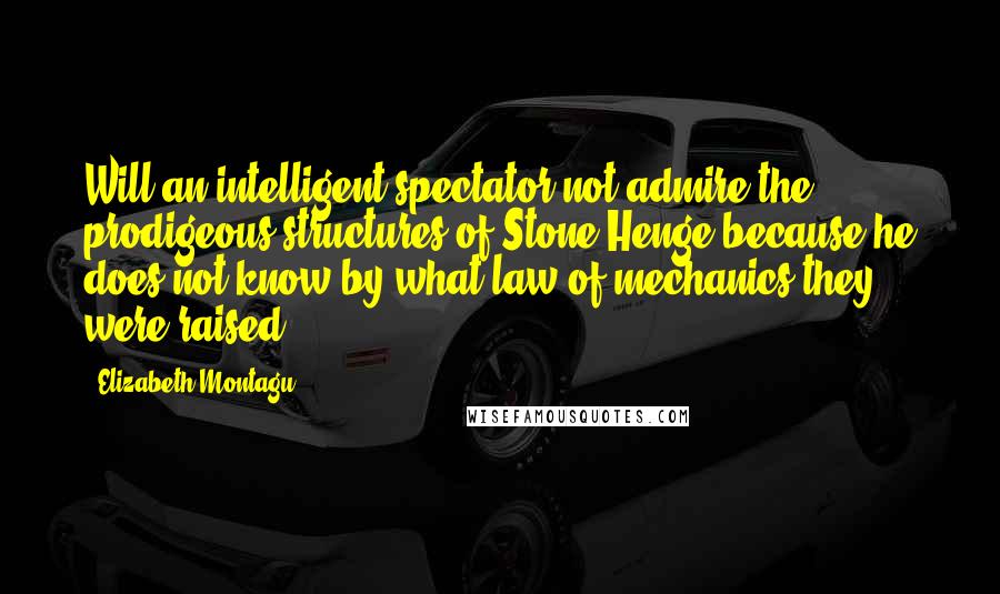 Elizabeth Montagu Quotes: Will an intelligent spectator not admire the prodigeous structures of Stone-Henge because he does not know by what law of mechanics they were raised?