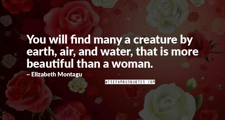 Elizabeth Montagu Quotes: You will find many a creature by earth, air, and water, that is more beautiful than a woman.