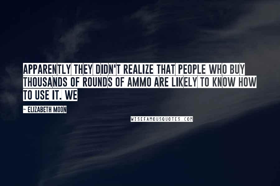 Elizabeth Moon Quotes: Apparently they didn't realize that people who buy thousands of rounds of ammo are likely to know how to use it. We