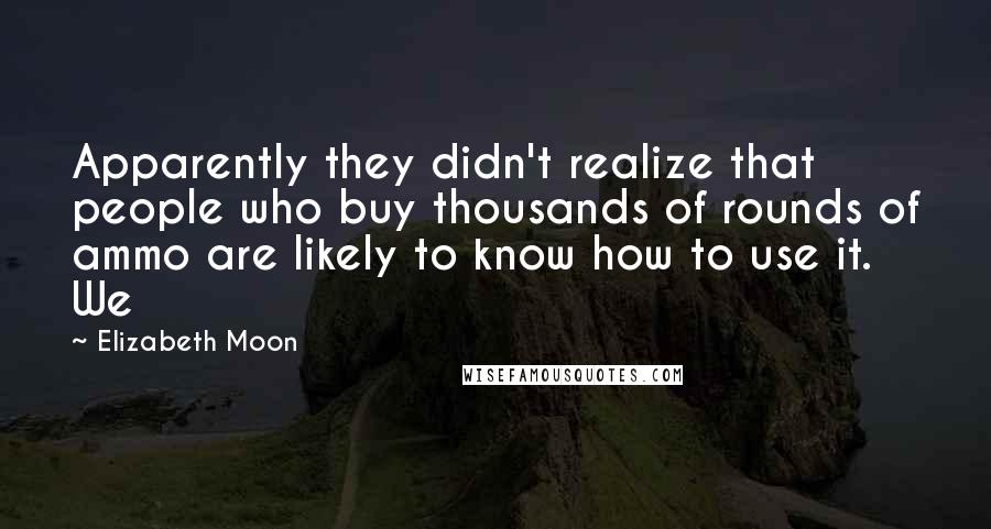 Elizabeth Moon Quotes: Apparently they didn't realize that people who buy thousands of rounds of ammo are likely to know how to use it. We