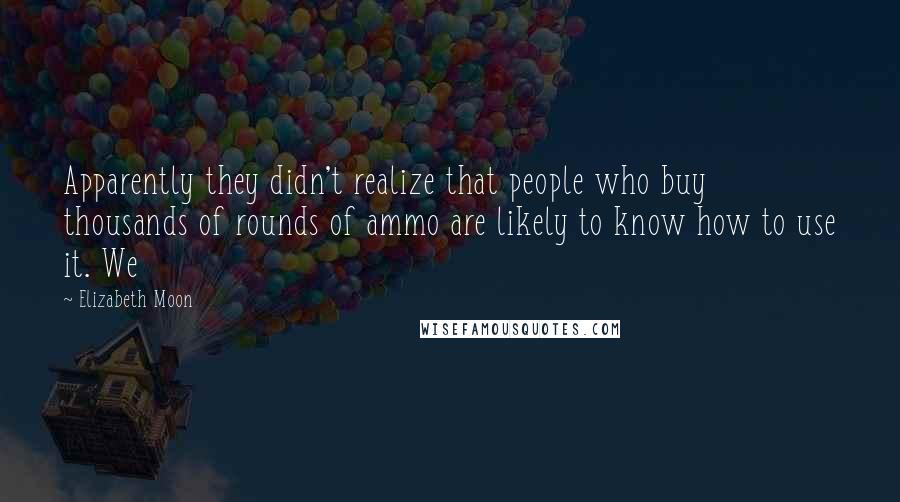 Elizabeth Moon Quotes: Apparently they didn't realize that people who buy thousands of rounds of ammo are likely to know how to use it. We