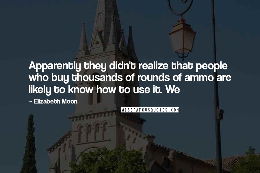 Elizabeth Moon Quotes: Apparently they didn't realize that people who buy thousands of rounds of ammo are likely to know how to use it. We