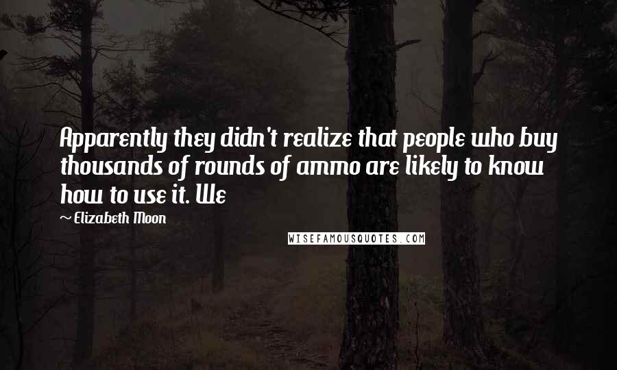 Elizabeth Moon Quotes: Apparently they didn't realize that people who buy thousands of rounds of ammo are likely to know how to use it. We