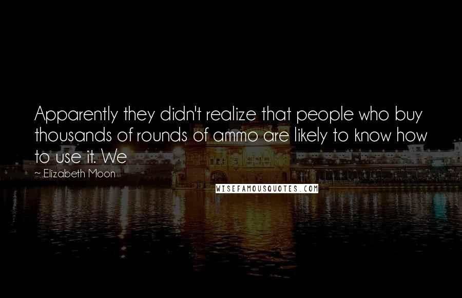 Elizabeth Moon Quotes: Apparently they didn't realize that people who buy thousands of rounds of ammo are likely to know how to use it. We