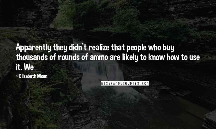 Elizabeth Moon Quotes: Apparently they didn't realize that people who buy thousands of rounds of ammo are likely to know how to use it. We