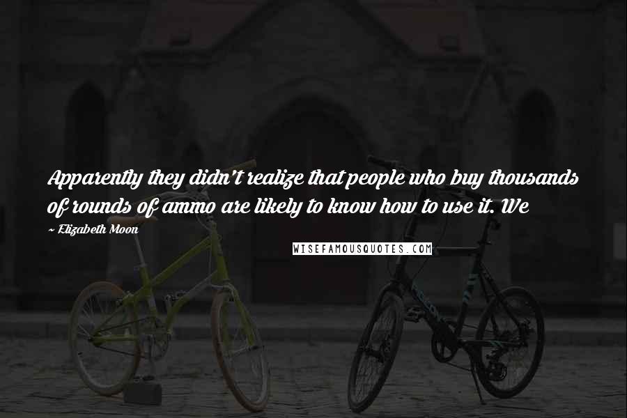 Elizabeth Moon Quotes: Apparently they didn't realize that people who buy thousands of rounds of ammo are likely to know how to use it. We