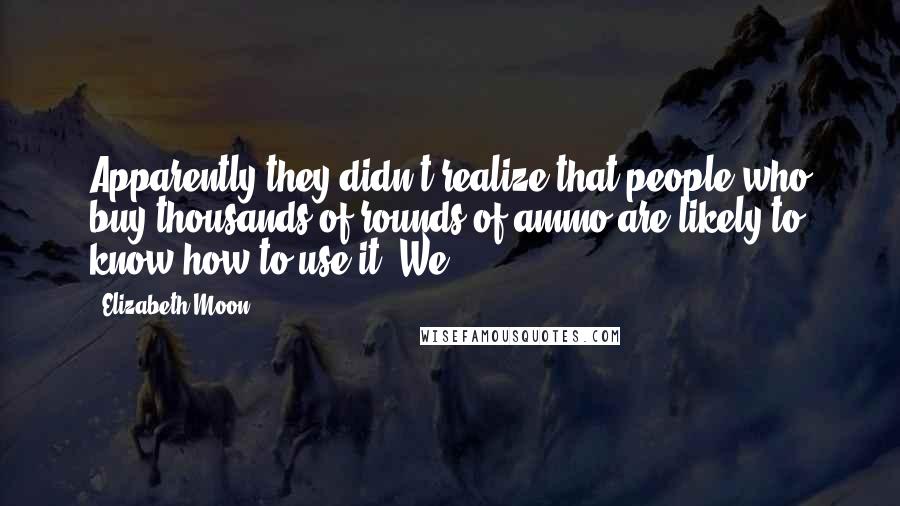 Elizabeth Moon Quotes: Apparently they didn't realize that people who buy thousands of rounds of ammo are likely to know how to use it. We