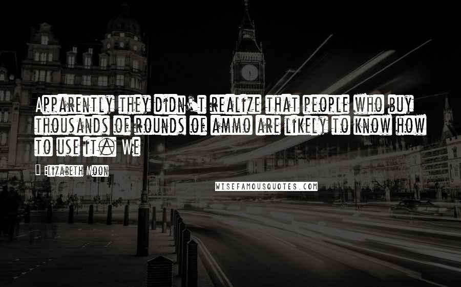 Elizabeth Moon Quotes: Apparently they didn't realize that people who buy thousands of rounds of ammo are likely to know how to use it. We
