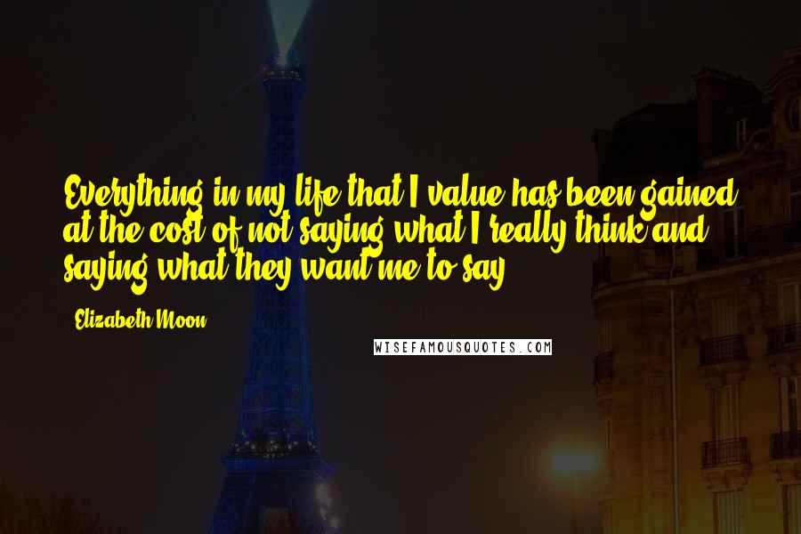 Elizabeth Moon Quotes: Everything in my life that I value has been gained at the cost of not saying what I really think and saying what they want me to say.