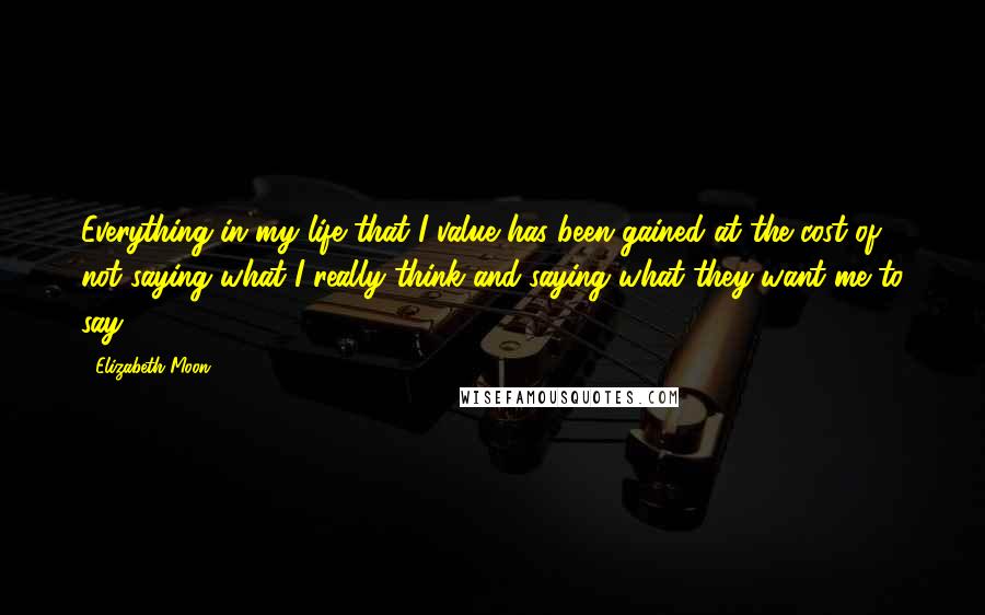 Elizabeth Moon Quotes: Everything in my life that I value has been gained at the cost of not saying what I really think and saying what they want me to say.